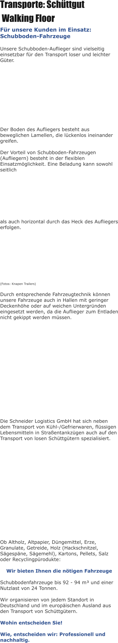 Transporte: Schüttgut  Walking Floor Für unsere Kunden im Einsatz: Schubboden-Fahrzeuge  Unsere Schubboden-Auflieger sind vielseitig einsetzbar für den Transport loser und leichter Güter.            Der Boden des Aufliegers besteht aus beweglichen Lamellen, die lückenlos ineinander greifen.   Der Vorteil von Schubboden-Fahrzeugen (Aufliegern) besteht in der flexiblen Einsatzmöglichkeit. Eine Beladung kann sowohl seitlich          als auch horizontal durch das Heck des Aufliegers erfolgen.           (Fotos: Knapen Trailers)  Durch entsprechende Fahrzeugtechnik können unsere Fahrzeuge auch in Hallen mit geringer Deckenhöhe oder auf weichen Untergründen eingesetzt werden, da die Auflieger zum Entladen nicht gekippt werden müssen.                  Die Schneider Logistics GmbH hat sich neben dem Transport von Kühl-/Gefrierwaren, flüssigen Lebensmitteln in Straßentankzügen auch auf den Transport von losen Schüttgütern spezialisiert.                  Ob Altholz, Altpapier, Düngemittel, Erze, Granulate, Getreide, Holz (Hackschnitzel, Sägespäne, Sägemehl), Kartons, Pellets, Salz oder Recyclingpürodukte:  Wir bieten Ihnen die nötigen Fahrzeuge  Schubbodenfahrzeuge bis 92 - 94 m³ und einer Nutzlast von 24 Tonnen.  Wir organisieren von jedem Standort in Deutschland und im europäischen Ausland aus den Transport von Schüttgütern.  Wohin entscheiden Sie!  Wie, entscheiden wir: Professionell und nachhaltig.